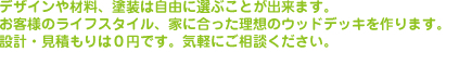 デザインや材料、塗装は自由に選ぶことが出来ます。お客様のライフスタイル、家に合った理想のウッドデッキを作ります。設計・見積もりは０円です。気軽にご相談ください。